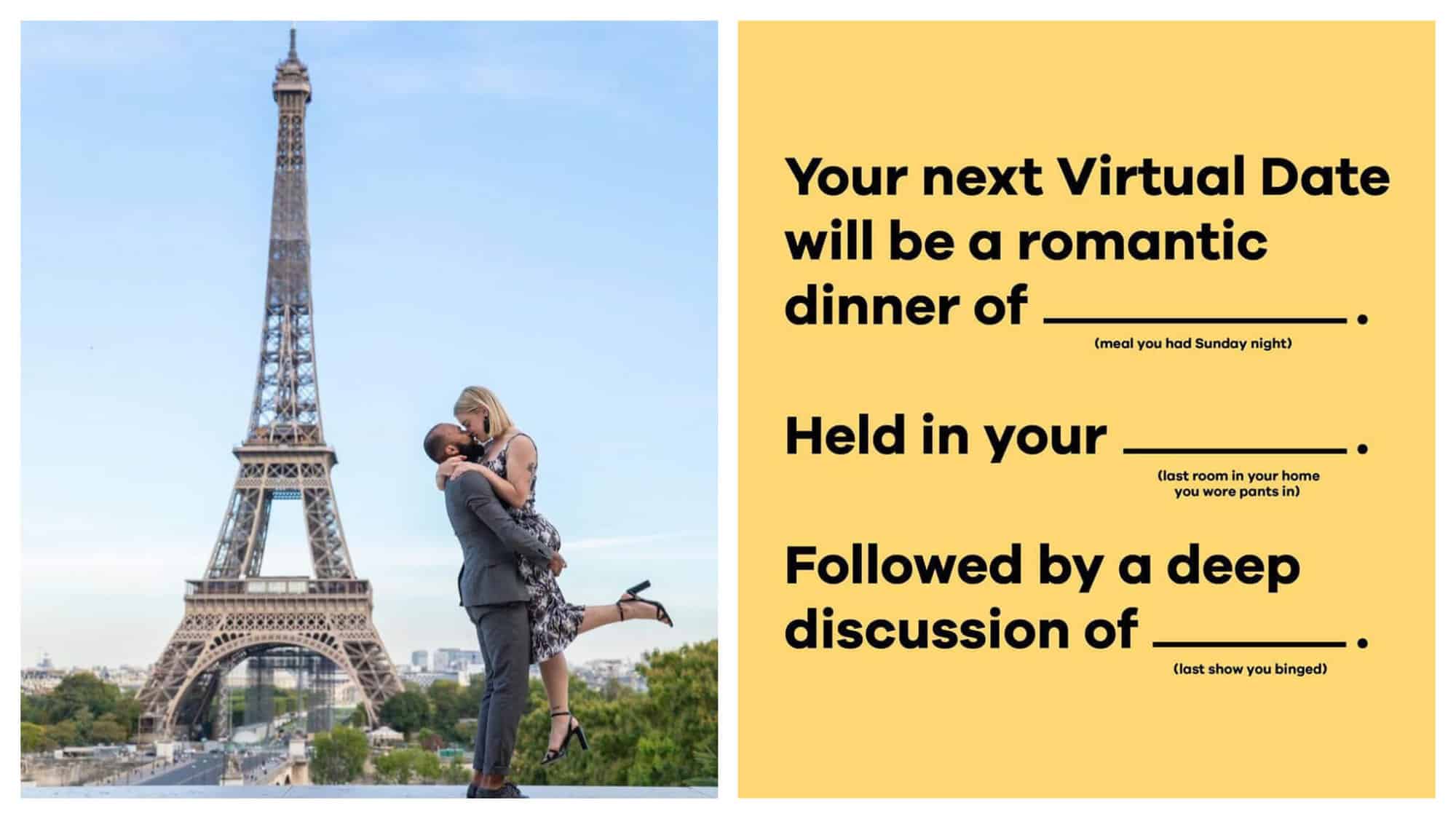 Left: a couple kissing in front of the Eiffel Tower. The man is Black and the woman is blonde. The man is lifting the woman up in his arms as they kiss. Right: A text box from the application Bumble's Instagram feed. It is a fill-in-the-blank form. The words say "Your next virtual date will be a romantic dinner of "blank."" (with the words "meal you had Sunday night" as the option to fill in). "Held in your "blank."" (With the words "last room in your home that you wore pants in.")"Followed by a deep discussion of "blank.""(with the words "last show you binged" as the option to fill in).